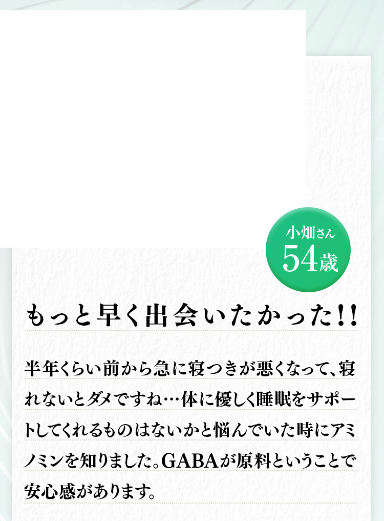 小畑さん54歳 半年くらい前から急に寝つきが悪くなって、寝れないとダメですね…体に優しく睡眠をサポートしてくれるものはないかと悩んでいた時にアミノミンを知りました。GABAが原料ということで安心感があります。もっと早く出会いたかった 