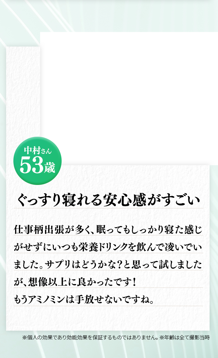 中村さん 53歳 仕事柄出張が多く、眠ってもしっかり寝た感じがせずにいつも栄養ドリンクを飲んで凌いでいました。サプリはどうかな？と思って試しましたが、想像以上に良かったです！もう飲まずに寝れないですね。