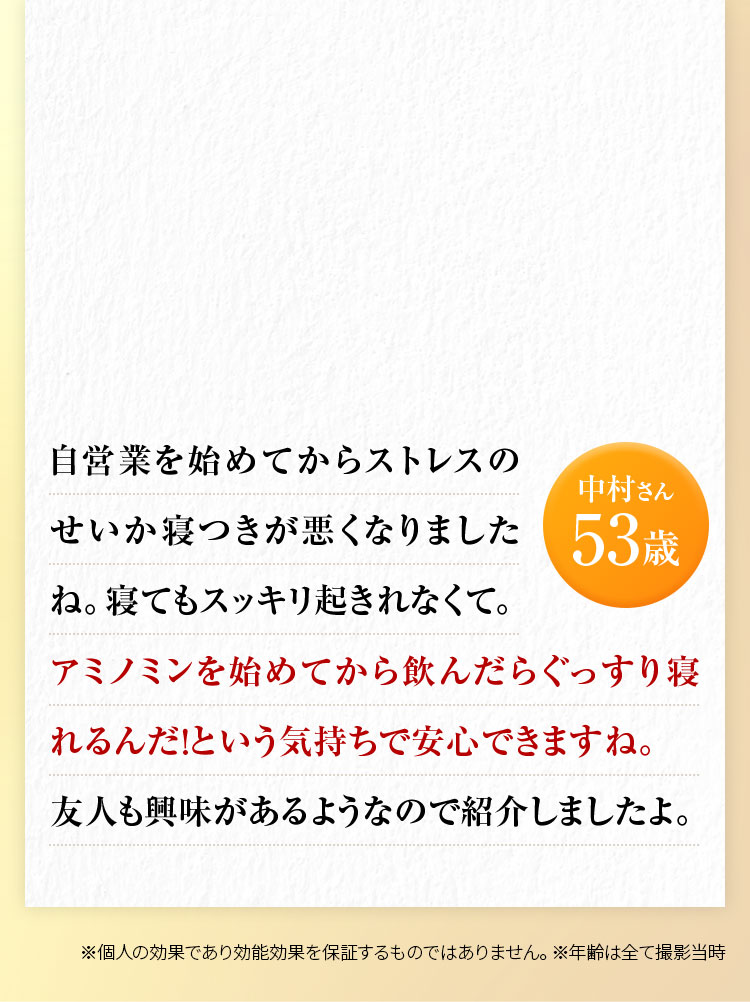 中村さん53歳 自営業を始めてからストレスのせいか寝つきが悪くなりましたね。寝てもスッキリ起きれなくて。アミノミンを始めてから飲んだらぐっすり寝れるんだ！という気持ちで安心できますね。 友人も興味があるようなので紹介しましたよ。