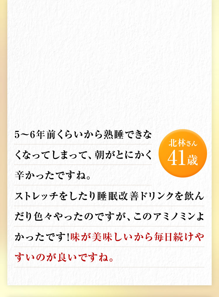 北林さん41歳 5〜6年前くらいから熟睡できなくなってしまって、朝がとにかく辛かったですね。ストレッチをしたり睡眠改善ドリンクを飲んだり色々やったのですが、このアミノミンよかったです!味が美味しいから毎日続けやすいのが