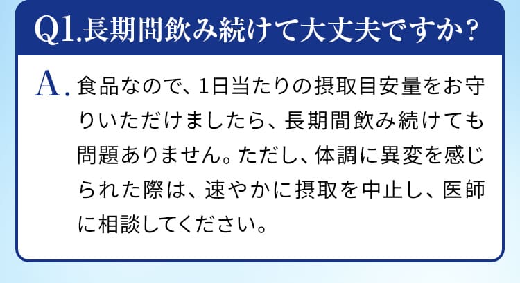 Q1.長期間飲み続けて大丈夫ですか？A.食品なので、1日当たりの摂取目安量をお守りいただけましたら、長期間飲み続けても問題ありません。ただし、体調に異変を感じられた際