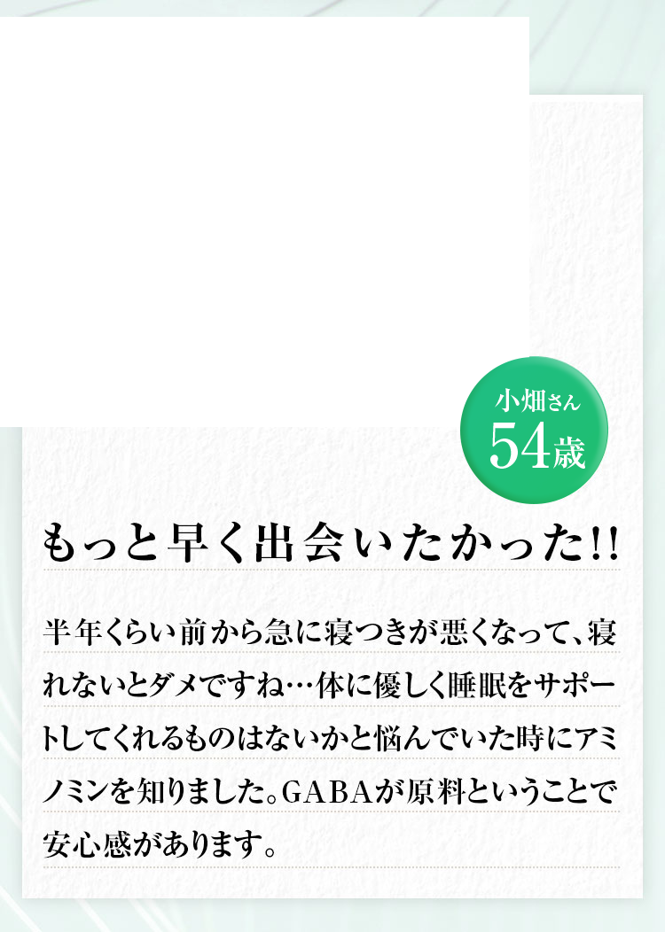 小畑さん54歳 半年くらい前から急に寝つきが悪くなって、寝れないとダメですね…体に優しく睡眠をサポートしてくれるものはないかと悩んでいた時にアミノミンを知りました。GABAが原料ということで安心感があります。もっと早く出会いたかった 