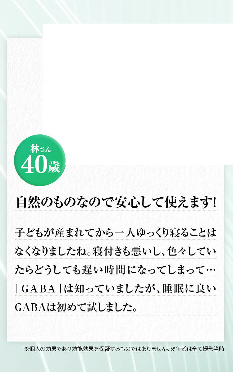 林さん40歳 自然のものなので安心して使えます！子どもが産まれてからは一ゆっくり寝ることはなくなりましたね。寝付きも悪いし、色々していたらどうしても遅い時間になってしまって…「GABA」は知っていましたが、睡眠に良いGABAは初めて試しました。