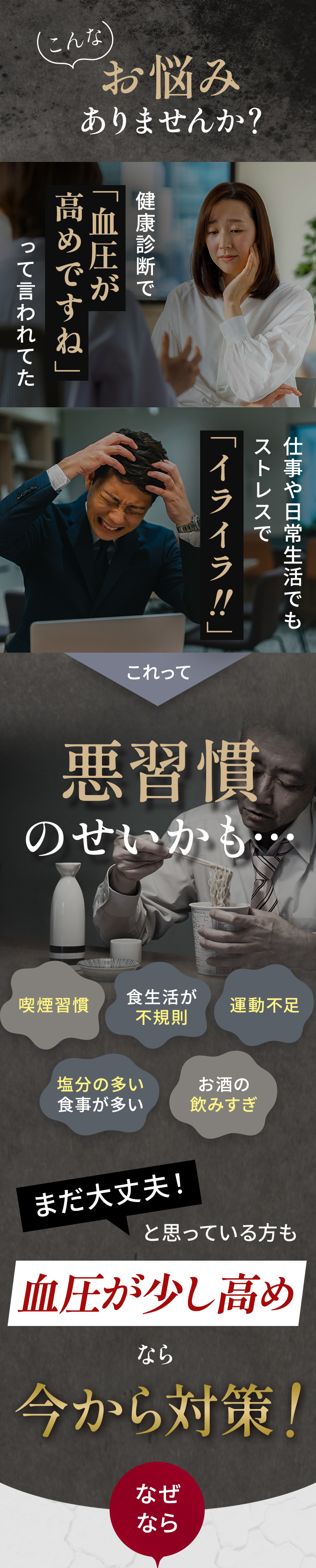 こんなお悩みありませんか？健康診断で「血圧が高めですね」って言われていた。仕事や日常生活でもストレスで「イライラ」。喫煙習慣、食生活が不規則。運動不足、塩分の食事が多い、お酒の飲みすぎ。まだ大丈夫と思っている方も血圧が少し高めなら今から対策