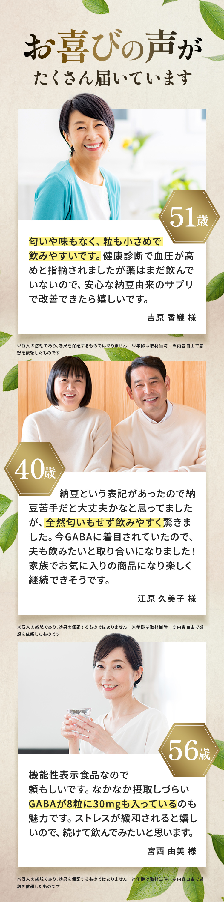 お喜びの声がたくさん届いています。匂いや味もなく、粒も小さめで飲みやすいです。健康診断で血圧が高めと指摘されましたが薬はまだ飲んでいないので、安心な納豆由来のサプリで改善できたらうれしいです。吉原 香織様。納豆という表記があったので納豆苦手だと大丈夫かなと思ってましたが、全然匂いもせず飲みやすく驚きました。今GABAに注目されていたので、夫も飲みたいと取り合いになりました！家族でお気に入りの商品になり楽しく継続できそうです。江原 久美子様。機能性表示食品なので頼もしいです。なかなか摂取しづらいGABAが８粒に30mgも入っているのも魅力です。ストレスが緩和されると嬉しいので、続けて飲んでみたいと思います。宮西 由美様　※個人の感想であり、効果を保証するものではありません。　※年齢は取材当時　※内容自由で感想を依頼したものです