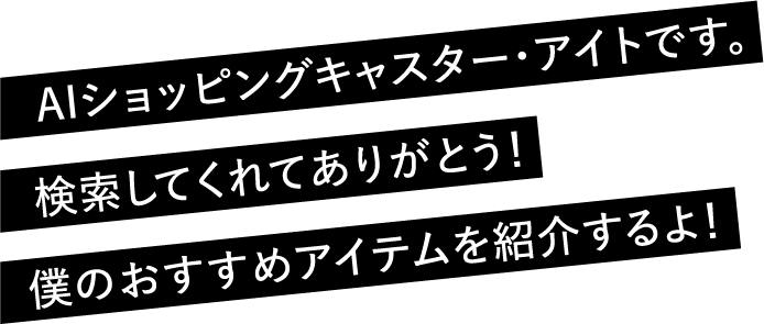 AIショッピングキャスター・アイトです。検索してくれてありがとう！僕のおすすめアイテムを紹介するよ！